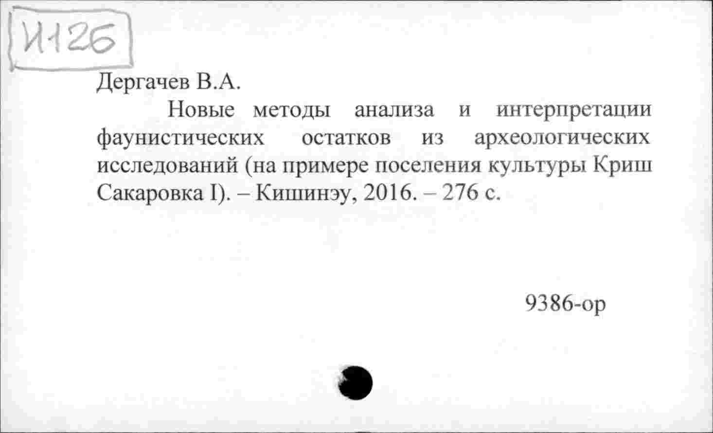 ﻿[me]
Дергачев В.A.
Новые методы анализа и интерпретации фаунистических остатков из археологических исследований (на примере поселения культуры Криш Сакаровка I). - Кишинэу, 2016. - 276 с.
9386-ор